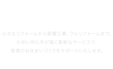 かゆい所に手が届く柔軟なサービスで、理想のお住まいづくりをサポートいたします。